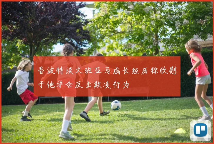 香波特谈文班亚马成长经历称欣慰于他学会反击欺凌行为