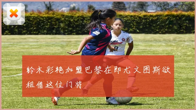 铃木彩艳加盟巴黎在即尤文图斯欲租借这位门将