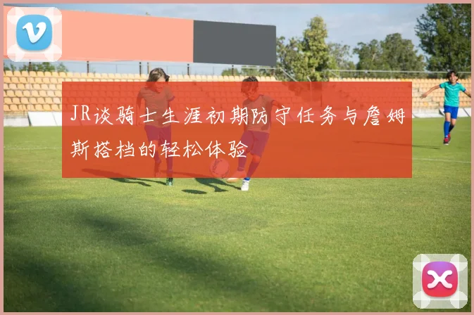 JR谈骑士生涯初期防守任务与詹姆斯搭档的轻松体验