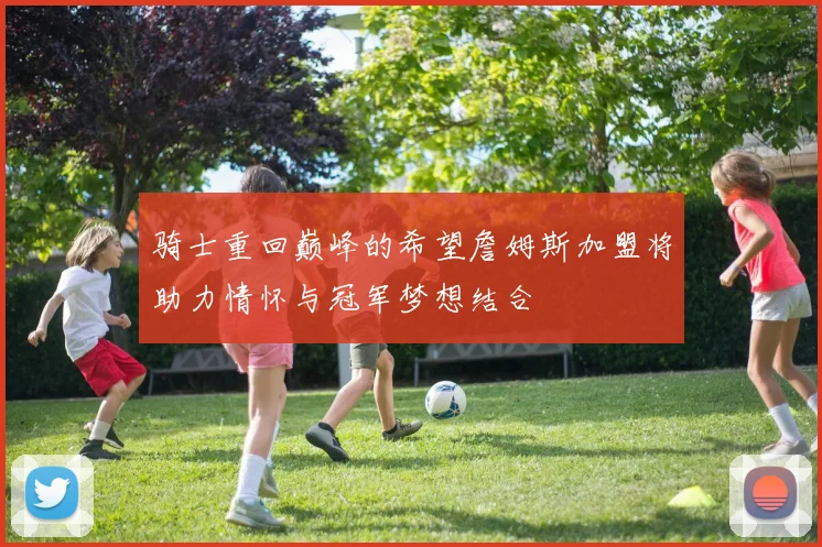 骑士重回巅峰的希望詹姆斯加盟将助力情怀与冠军梦想结合