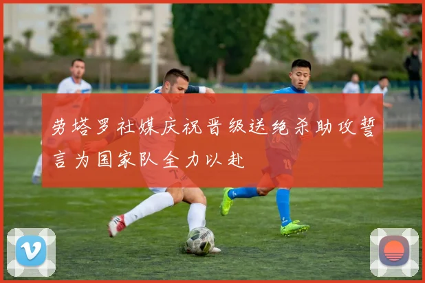劳塔罗社媒庆祝晋级送绝杀助攻誓言为国家队全力以赴