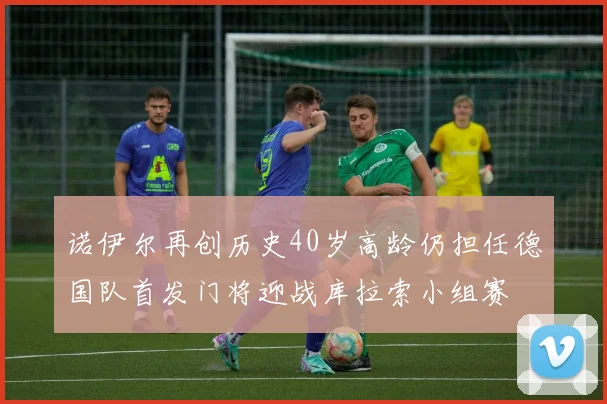 诺伊尔再创历史40岁高龄仍担任德国队首发门将迎战库拉索小组赛