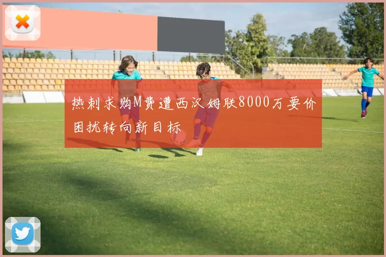 热刺求购M费遭西汉姆联8000万要价困扰转向新目标