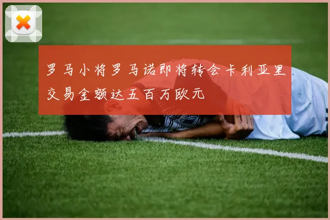罗马小将罗马诺即将转会卡利亚里交易金额达五百万欧元