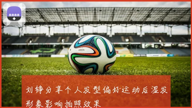 刘铮分享个人发型偏好运动后湿发形象影响拍照效果