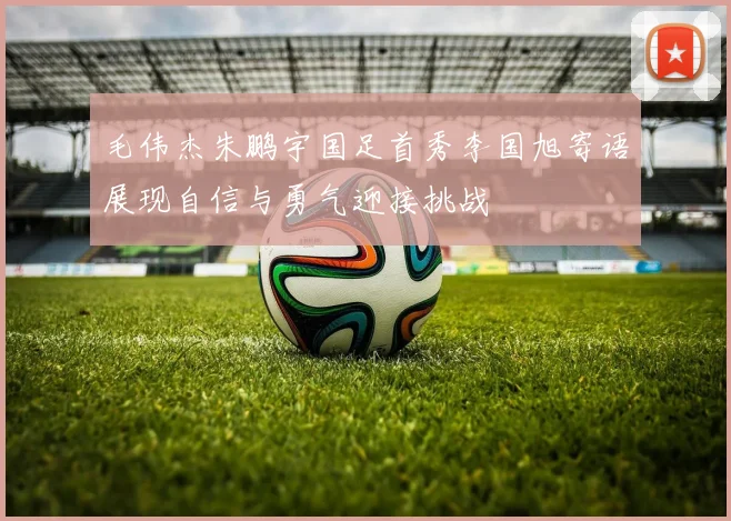 毛伟杰朱鹏宇国足首秀李国旭寄语展现自信与勇气迎接挑战