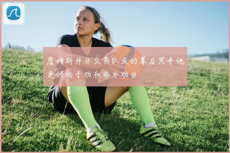 詹姆斯并非交易队友的幕后黑手他更倾向于劝和而非劝分
