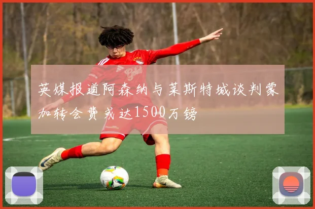 英媒报道阿森纳与莱斯特城谈判蒙加转会费或达1500万镑