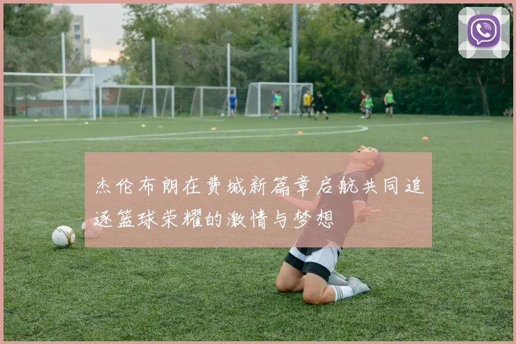 杰伦布朗在费城新篇章启航共同追逐篮球荣耀的激情与梦想