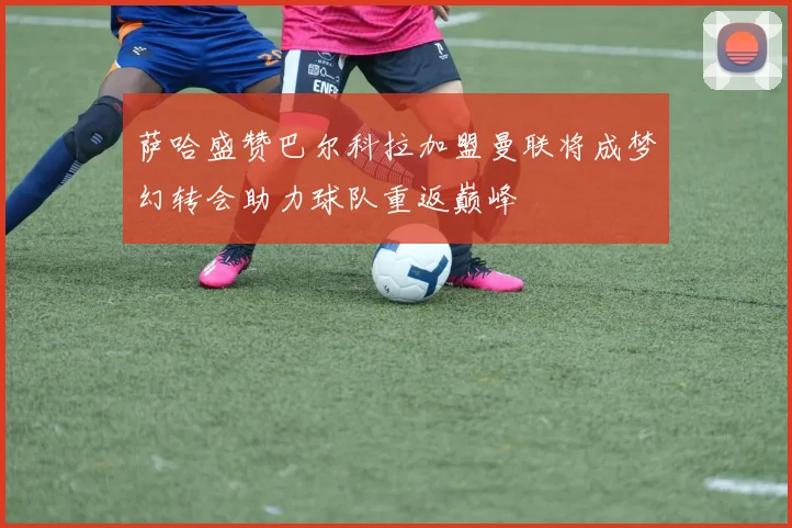 萨哈盛赞巴尔科拉加盟曼联将成梦幻转会助力球队重返巅峰