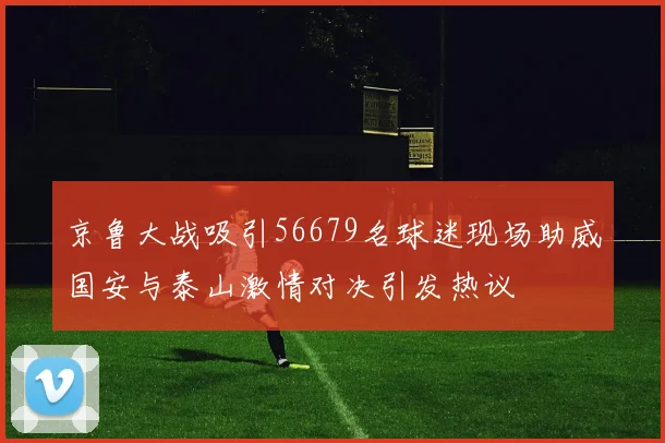 京鲁大战吸引56679名球迷现场助威国安与泰山激情对决引发热议