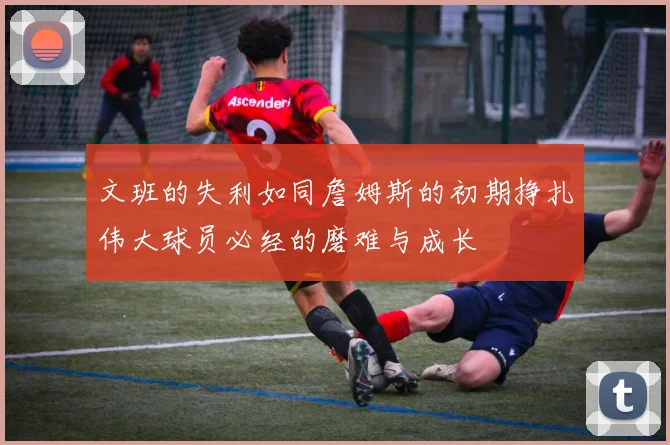 文班的失利如同詹姆斯的初期挣扎伟大球员必经的磨难与成长