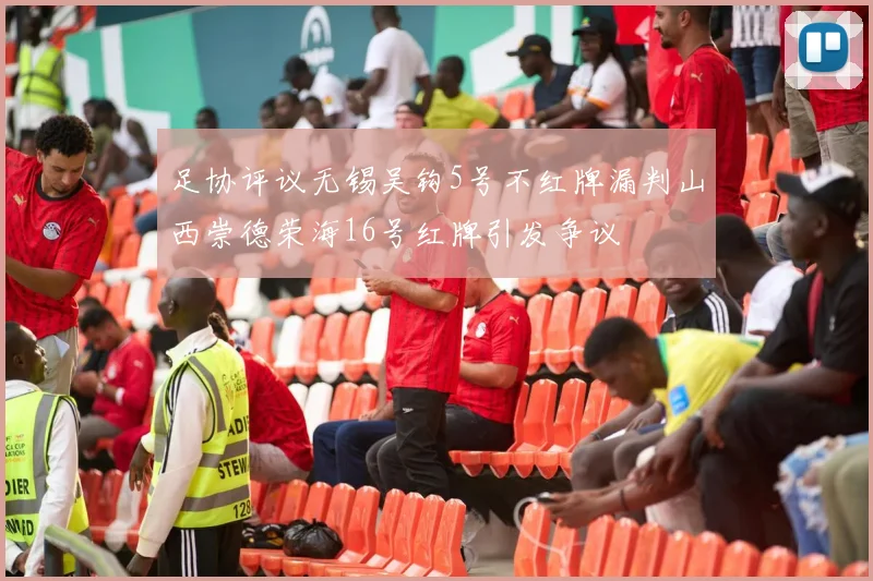 足协评议无锡吴钩5号不红牌漏判山西崇德荣海16号红牌引发争议