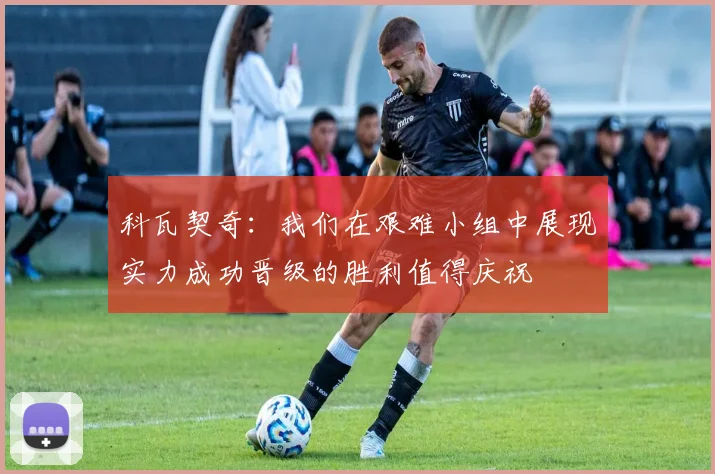 科瓦契奇：我们在艰难小组中展现实力成功晋级的胜利值得庆祝